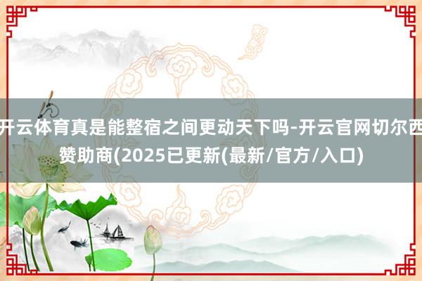 开云体育真是能整宿之间更动天下吗-开云官网切尔西赞助商(2025已更新(最新/官方/入口)