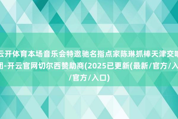 云开体育本场音乐会特邀驰名指点家陈琳抓棒天津交响乐团-开云官网切尔西赞助商(2025已更新(最新/官方/入口)