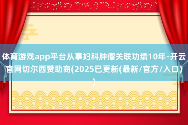 体育游戏app平台从事妇科肿瘤关联功绩10年-开云官网切尔西赞助商(2025已更新(最新/官方/入口)