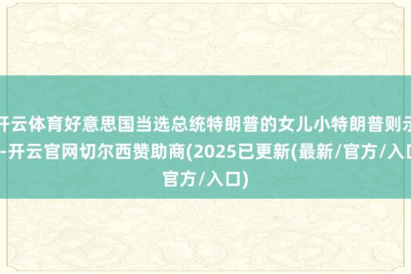 开云体育好意思国当选总统特朗普的女儿小特朗普则示意-开云官网切尔西赞助商(2025已更新(最新/官方/入口)