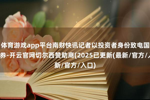 体育游戏app平台南财快讯记者以投资者身份致电国信证券-开云官网切尔西赞助商(2025已更新(最新/官方/入口)