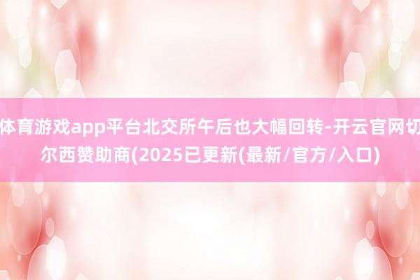 体育游戏app平台北交所午后也大幅回转-开云官网切尔西赞助商(2025已更新(最新/官方/入口)