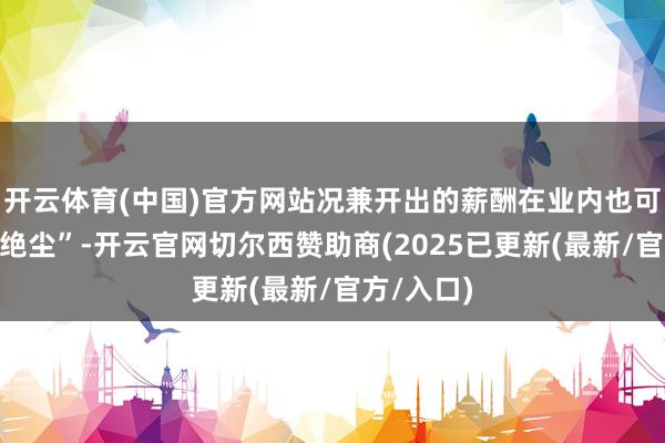 开云体育(中国)官方网站况兼开出的薪酬在业内也可谓“一骑绝尘”-开云官网切尔西赞助商(2025已更新(最新/官方/入口)