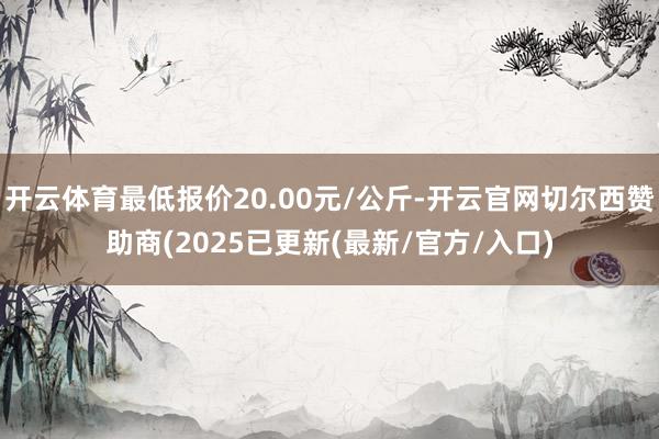 开云体育最低报价20.00元/公斤-开云官网切尔西赞助商(2025已更新(最新/官方/入口)
