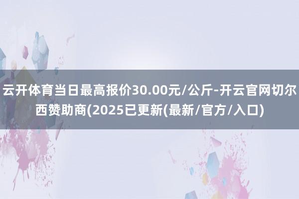 云开体育当日最高报价30.00元/公斤-开云官网切尔西赞助商(2025已更新(最新/官方/入口)