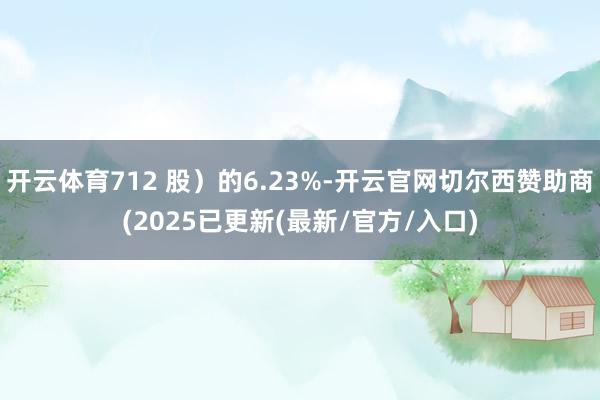 开云体育712 股）的6.23%-开云官网切尔西赞助商(2025已更新(最新/官方/入口)