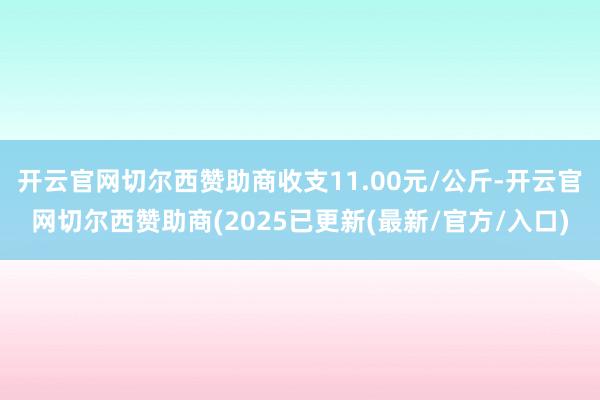 开云官网切尔西赞助商收支11.00元/公斤-开云官网切尔西赞助商(2025已更新(最新/官方/入口)