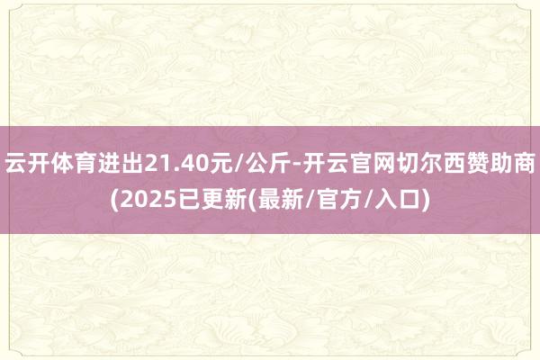 云开体育进出21.40元/公斤-开云官网切尔西赞助商(2025已更新(最新/官方/入口)