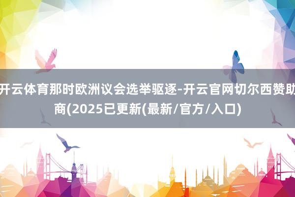 开云体育那时欧洲议会选举驱逐-开云官网切尔西赞助商(2025已更新(最新/官方/入口)