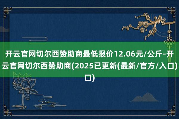 开云官网切尔西赞助商最低报价12.06元/公斤-开云官网切尔西赞助商(2025已更新(最新/官方/入口)