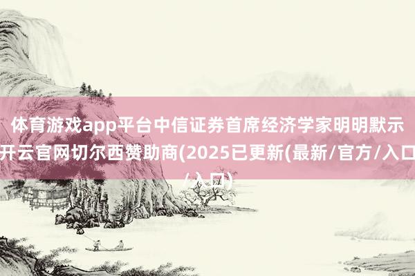 体育游戏app平台　　中信证券首席经济学家明明默示-开云官网切尔西赞助商(2025已更新(最新/官方/入口)