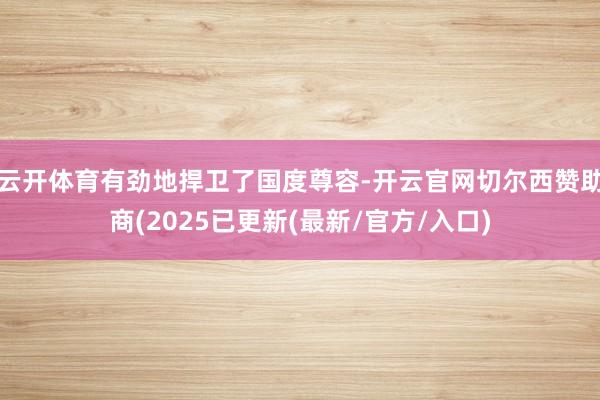 云开体育有劲地捍卫了国度尊容-开云官网切尔西赞助商(2025已更新(最新/官方/入口)