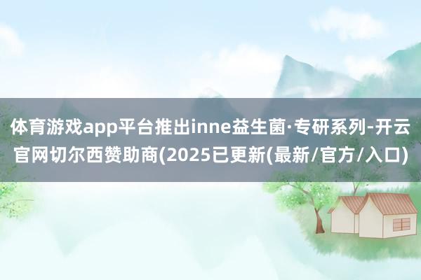 体育游戏app平台推出inne益生菌·专研系列-开云官网切尔西赞助商(2025已更新(最新/官方/入口)
