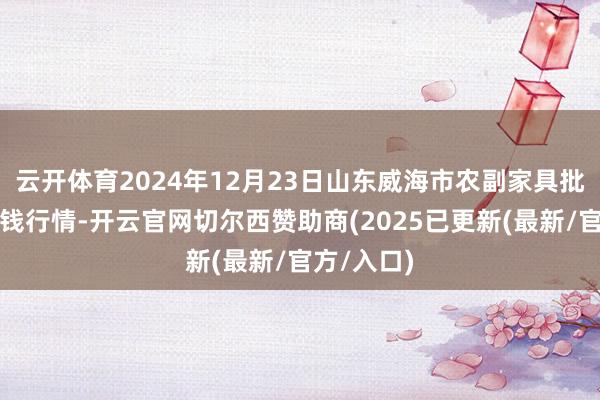 云开体育2024年12月23日山东威海市农副家具批发阛阓价钱行情-开云官网切尔西赞助商(2025已更新(最新/官方/入口)