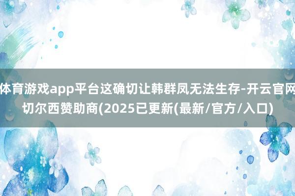 体育游戏app平台这确切让韩群凤无法生存-开云官网切尔西赞助商(2025已更新(最新/官方/入口)
