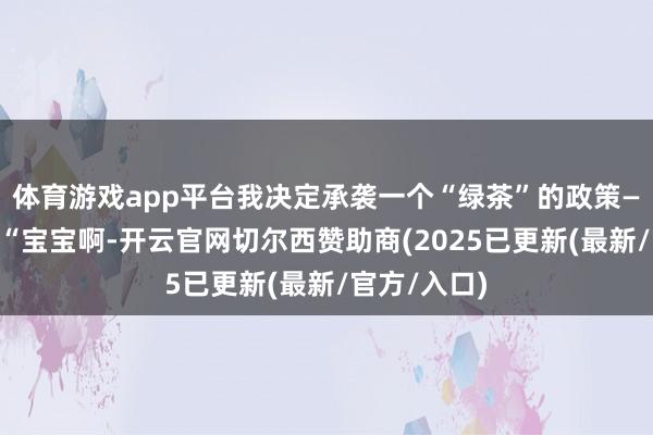 体育游戏app平台我决定承袭一个“绿茶”的政策——对他说:“宝宝啊-开云官网切尔西赞助商(2025已更新(最新/官方/入口)