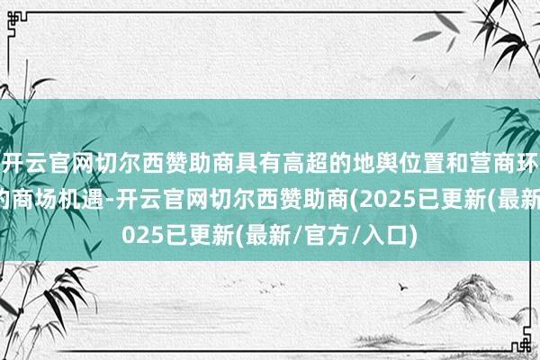 开云官网切尔西赞助商具有高超的地舆位置和营商环境以及雄伟的商场机遇-开云官网切尔西赞助商(2025已更新(最新/官方/入口)