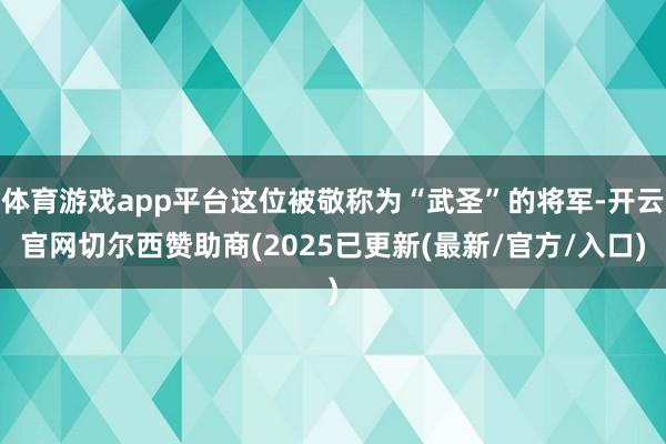 体育游戏app平台这位被敬称为“武圣”的将军-开云官网切尔西赞助商(2025已更新(最新/官方/入口)