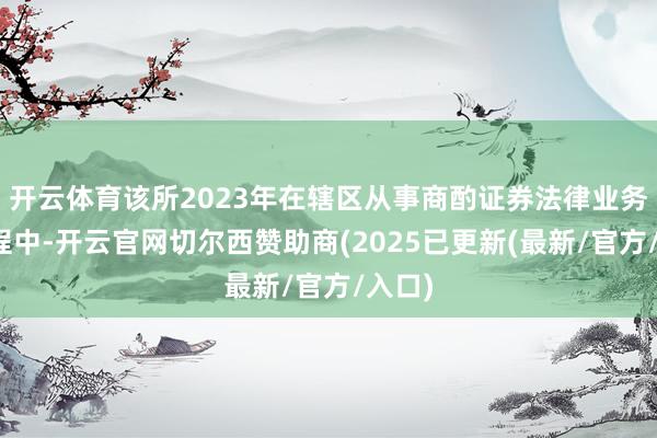 开云体育该所2023年在辖区从事商酌证券法律业务的历程中-开云官网切尔西赞助商(2025已更新(最新/官方/入口)