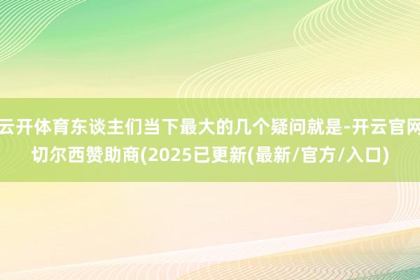 云开体育东谈主们当下最大的几个疑问就是-开云官网切尔西赞助商(2025已更新(最新/官方/入口)
