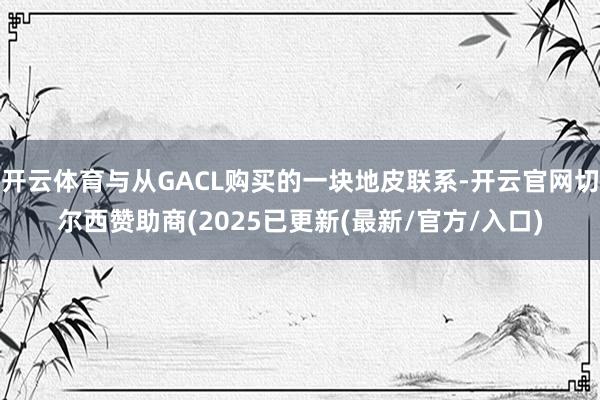 开云体育与从GACL购买的一块地皮联系-开云官网切尔西赞助商(2025已更新(最新/官方/入口)