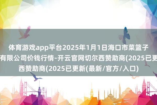 体育游戏app平台2025年1月1日海口市菜篮子江楠农产物批发阛阓有限公司价钱行情-开云官网切尔西赞助商(2025已更新(最新/官方/入口)