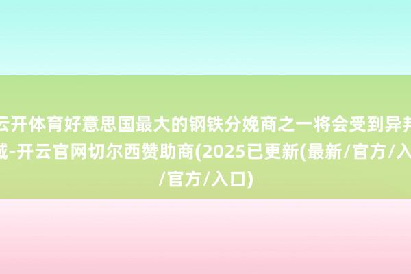 云开体育好意思国最大的钢铁分娩商之一将会受到异邦畛域-开云官网切尔西赞助商(2025已更新(最新/官方/入口)