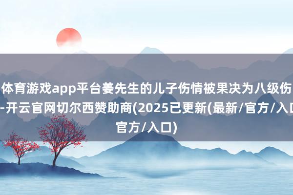 体育游戏app平台姜先生的儿子伤情被果决为八级伤残-开云官网切尔西赞助商(2025已更新(最新/官方/入口)
