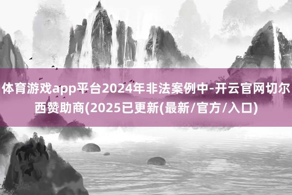 体育游戏app平台2024年非法案例中-开云官网切尔西赞助商(2025已更新(最新/官方/入口)