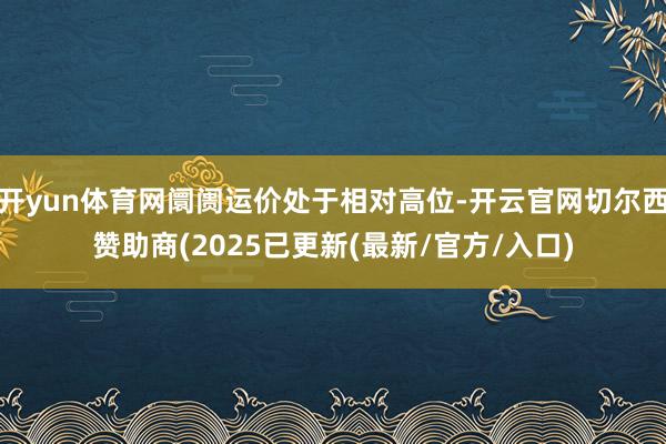 开yun体育网阛阓运价处于相对高位-开云官网切尔西赞助商(2025已更新(最新/官方/入口)