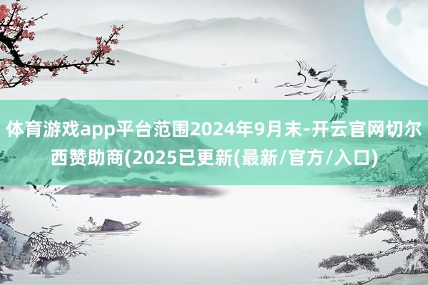 体育游戏app平台范围2024年9月末-开云官网切尔西赞助商(2025已更新(最新/官方/入口)