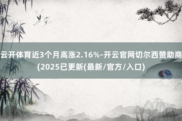云开体育近3个月高涨2.16%-开云官网切尔西赞助商(2025已更新(最新/官方/入口)