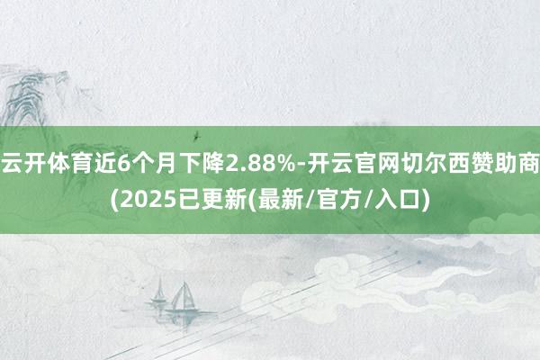 云开体育近6个月下降2.88%-开云官网切尔西赞助商(2025已更新(最新/官方/入口)