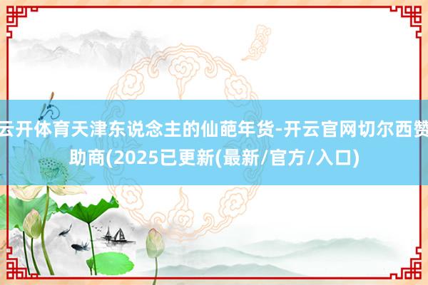 云开体育天津东说念主的仙葩年货-开云官网切尔西赞助商(2025已更新(最新/官方/入口)