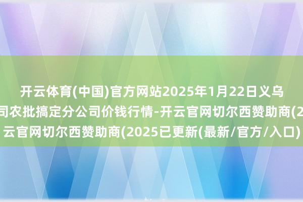 开云体育(中国)官方网站2025年1月22日义乌市市集发展集团有限公司农批搞定分公司价钱行情-开云官网切尔西赞助商(2025已更新(最新/官方/入口)