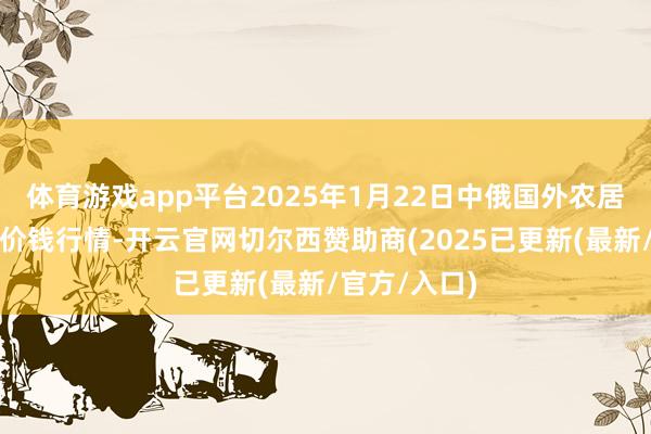 体育游戏app平台2025年1月22日中俄国外农居品往还中心价钱行情-开云官网切尔西赞助商(2025已更新(最新/官方/入口)