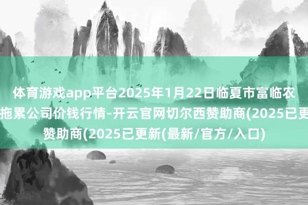 体育游戏app平台2025年1月22日临夏市富临农副家具批发市集有限拖累公司价钱行情-开云官网切尔西赞助商(2025已更新(最新/官方/入口)