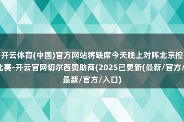 开云体育(中国)官方网站将缺席今天晚上对阵北京控股的比赛-开云官网切尔西赞助商(2025已更新(最新/官方/入口)