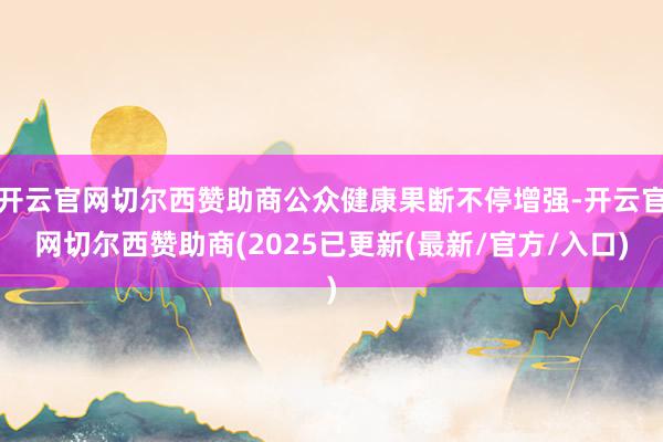 开云官网切尔西赞助商公众健康果断不停增强-开云官网切尔西赞助商(2025已更新(最新/官方/入口)