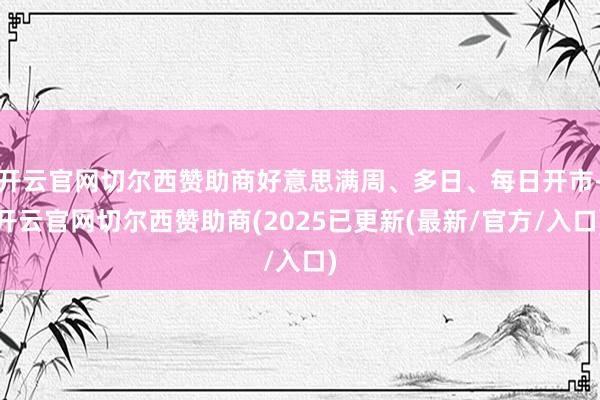 开云官网切尔西赞助商好意思满周、多日、每日开市-开云官网切尔西赞助商(2025已更新(最新/官方/入口)