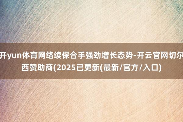 开yun体育网络续保合手强劲增长态势-开云官网切尔西赞助商(2025已更新(最新/官方/入口)