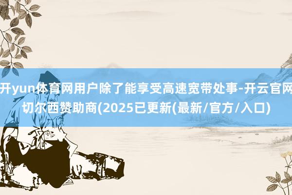 开yun体育网用户除了能享受高速宽带处事-开云官网切尔西赞助商(2025已更新(最新/官方/入口)