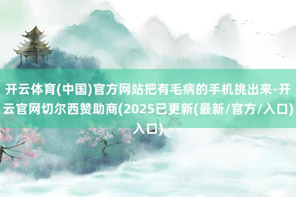 开云体育(中国)官方网站把有毛病的手机挑出来-开云官网切尔西赞助商(2025已更新(最新/官方/入口)