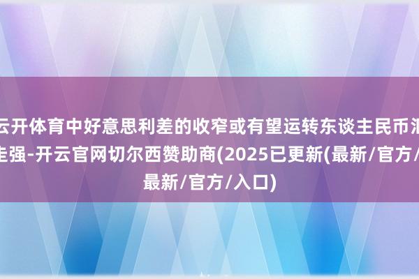云开体育中好意思利差的收窄或有望运转东谈主民币汇率的走强-开云官网切尔西赞助商(2025已更新(最新/官方/入口)
