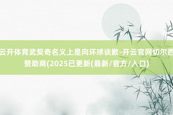 云开体育武契奇名义上是向环球谈歉-开云官网切尔西赞助商(2025已更新(最新/官方/入口)