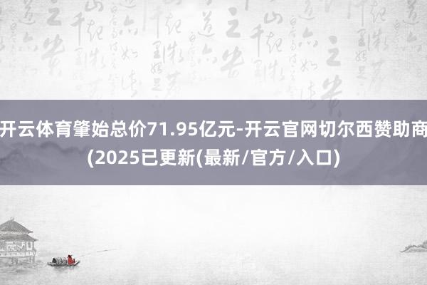 开云体育肇始总价71.95亿元-开云官网切尔西赞助商(2025已更新(最新/官方/入口)