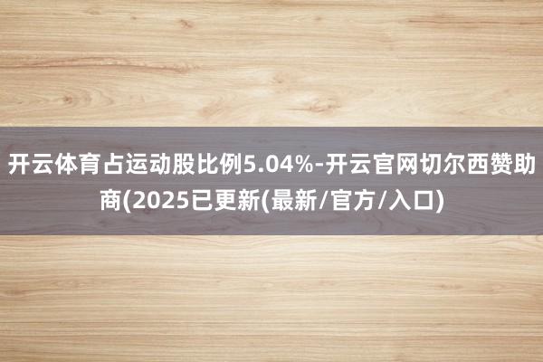 开云体育占运动股比例5.04%-开云官网切尔西赞助商(2025已更新(最新/官方/入口)