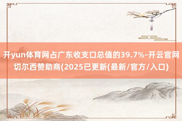 开yun体育网占广东收支口总值的39.7%-开云官网切尔西赞助商(2025已更新(最新/官方/入口)