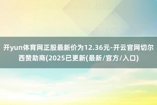 开yun体育网正股最新价为12.36元-开云官网切尔西赞助商(2025已更新(最新/官方/入口)