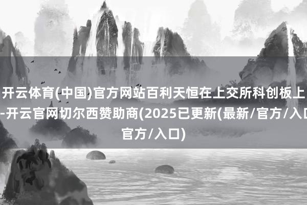 开云体育(中国)官方网站百利天恒在上交所科创板上市-开云官网切尔西赞助商(2025已更新(最新/官方/入口)
